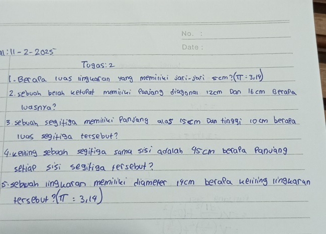 2-2025 
Togas: 2 
1. Berala luas linguaran yang memiliei jari-jari s cm? (π =3,14)
2. sebuah belah ketupar meminiki Panjang diagonal 12cm Dan 16 cm BeraPa 
loasnya? 
3. sebuoah segifiga memiliki Panjang alos (scm Dan tinggi cocm berapa 
luas segifiga tersebut? 
G. keining sebuoh segiriga sama sisi adalah 95 cm berapa Panjang 
seriap sisi segifiga tersebut? 
5: sebuah linguaran memilili diameter 1qcm berapa keliling linguaran 
tersebur? (π =3,14)