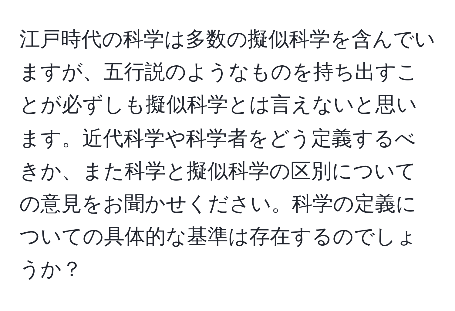 江戸時代の科学は多数の擬似科学を含んでいますが、五行説のようなものを持ち出すことが必ずしも擬似科学とは言えないと思います。近代科学や科学者をどう定義するべきか、また科学と擬似科学の区別についての意見をお聞かせください。科学の定義についての具体的な基準は存在するのでしょうか？