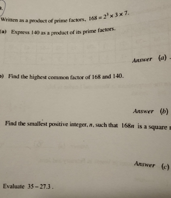 Written as a product of prime factors, 168=2^3* 3* 7. 
(a) Express 140 as a product of its prime factors. 
Answer (a) . 
b) Find the highest common factor of 168 and 140. 
Answer (b) 
Find the smallest positive integer, n, such that 168" is a squarer 
Answer (c) 
Evaluate 35-27.3.