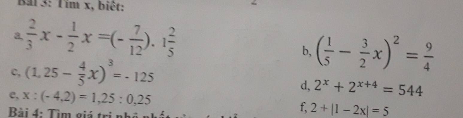 Bải 3: Tim x, biêt: 
a.  2/3 x- 1/2 x=(- 7/12 ).1 2/5 
b, ( 1/5 - 3/2 x)^2= 9/4 
c, (1,25- 4/5 x)^3=-125
d, 2^x+2^(x+4)=544
e, x:(-4,2)=1,25:0,25
Bài 4: Tìm giá trị nhỏ 
f, 2+|1-2x|=5