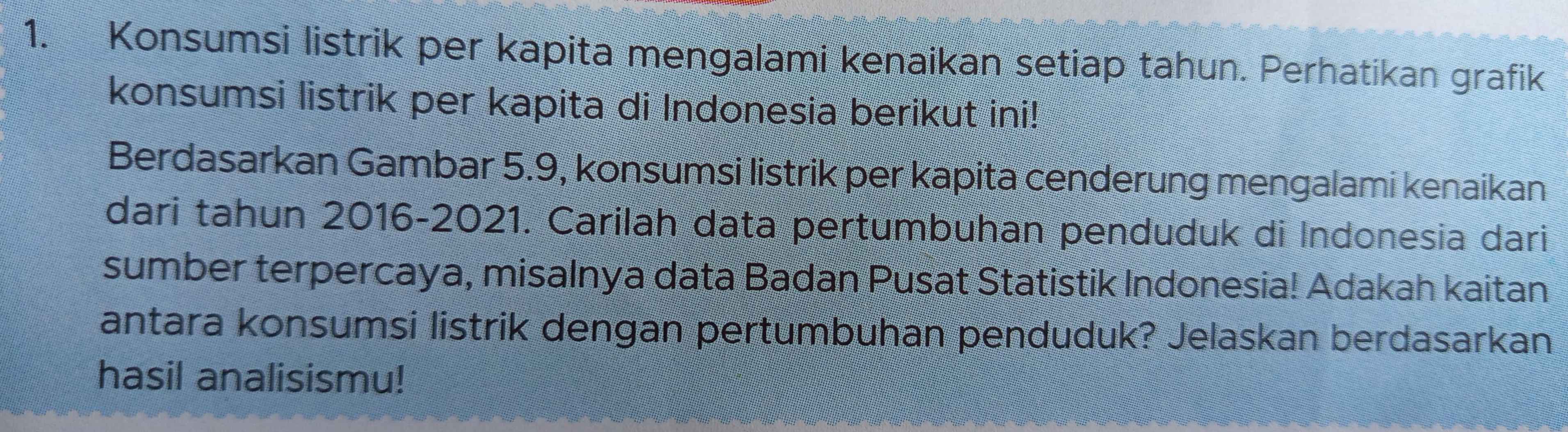 Konsumsi listrik per kapita mengalami kenaikan setiap tahun. Perhatikan grafik 
konsumsi listrik per kapita di Indonesia berikut ini! 
Berdasarkan Gambar 5.9, konsumsi listrik per kapita cenderung mengalami kenaikan 
dari tahun 2016-2021. Carilah data pertumbuhan penduduk di Indonesia dari 
sumber terpercaya, misalnya data Badan Pusat Statistik Indonesia! Adakah kaitan 
antara konsumsi listrik dengan pertumbuhan penduduk? Jelaskan berdasarkan 
hasil analisismu!