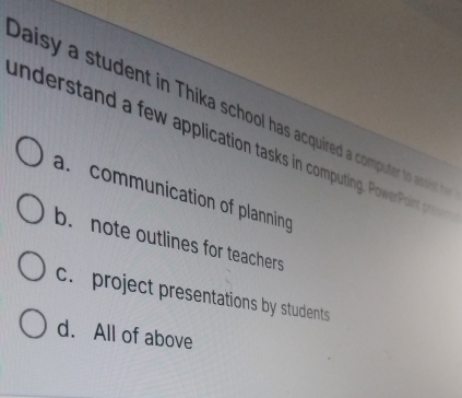 Daisy a student in Thika school has acquired a computer to asoist 
understand a few application tasks in computing. PowerPoint pre
a. communication of planning
b. note outlines for teachers
c. project presentations by students
d. All of above