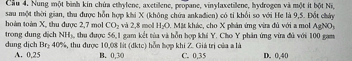 Nung một bình kín chứa ethylene, axetilene, propane, vinylaxetilene, hydrogen và một ít bột Ni,
sau một thời gian, thu được hỗn hợp khí X (không chứa ankađien) có tỉ khối so với He là 9,5. Đốt cháy
hoàn toàn X, thu được 2,7 mol CO_2 và 2,8 mol H_2O.Mặt khác, cho X phản ứng vừa đủ với a mol AgNO_3
trong dung dịch NH_3 thu được 56, 1 gam kết tủa và hỗn hợp khí Y. Cho Y phản ứng vừa đủ với 100 gam
dung dịch Br_240% , thu được 10,08 lít (đktc) hỗn hợp khí Z. Giá trị của a là
A. 0,25 B. 0,30 C. 0,35 D. 0,40