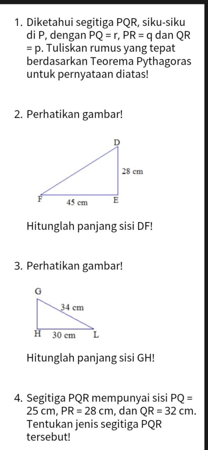 Diketahui segitiga PQR, siku-siku 
di P, dengan PQ=r, PR=q dan QR
=p. Tuliskan rumus yang tepat 
berdasarkan Teorema Pythagoras 
untuk pernyataan diatas! 
2. Perhatikan gambar! 
Hitunglah panjang sisi DF! 
3. Perhatikan gambar! 
Hitunglah panjang sisi GH! 
4. Segitiga PQR mempunyai sisi PQ=
25 cm, PR=28cm , dan QR=32cm. 
Tentukan jenis segitiga PQR
tersebut!