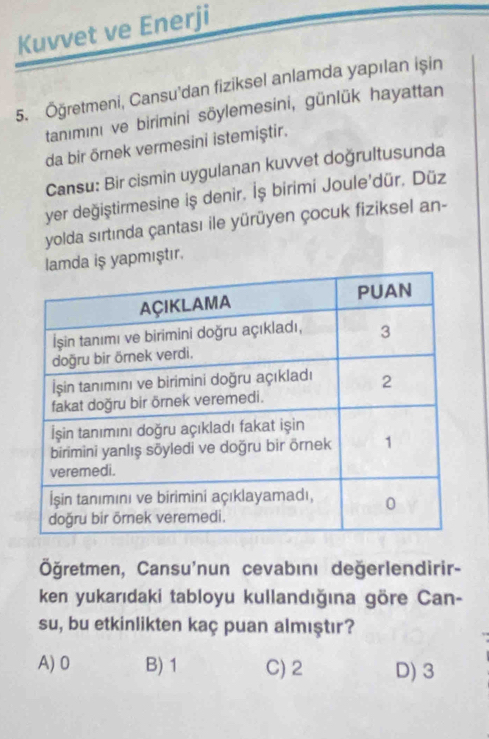 Kuvvet ve Enerji
5. Öğretmeni, Cansu'dan fiziksel anlamda yapılan işin
tanımını ve birimini söylemesini, günlük hayattan
da bir örnek vermesini istemiştir.
Cansu: Bir cismin uygulanan kuvvet doğrultusunda
yer değiştirmesine iş denir. İş birimi Joule'dür. Düz
yolda sırtında çantası ile yürüyen çocuk fiziksel an-
mda iş yapmıştır,
Öğretmen, Cansu'nun cevabını değerlendirir-
ken yukarıdaki tabloyu kullandığına göre Can-
su, bu etkinlikten kaç puan almıştır?
A) 0 B) 1 C) 2 D) 3