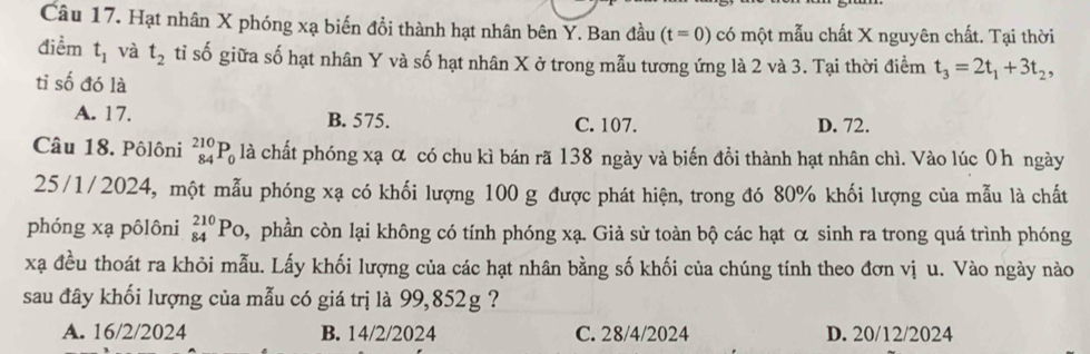 Hạt nhân X phóng xạ biến đổi thành hạt nhân bên Y. Ban đầu (t=0) có một mẫu chất X nguyên chất. Tại thời
điểm t_1 và t_2 tỉ số giữa số hạt nhân Y và số hạt nhân X ở trong mẫu tương ứng là 2 và 3. Tại thời điểm t_3=2t_1+3t_2, 
tỉ số đó là
A. 17. B. 575. C. 107. D. 72.
Câu 18. Pôlôni _(84)^(210)P_0 là chất phóng xạ α có chu kì bán rã 138 ngày và biến đồi thành hạt nhân chì. Vào lúc 0h ngày
25/1/2024, một mẫu phóng xạ có khối lượng 100 g được phát hiện, trong đó 80% khối lượng của mẫu là chất
phóng xạ pôlôni _(84)^(210)P_O ,phần còn lại không có tính phóng xạ. Giả sử toàn bộ các hạt α sinh ra trong quá trình phóng
xạ đều thoát ra khỏi mẫu. Lấy khối lượng của các hạt nhân bằng số khối của chúng tính theo đơn vị u. Vào ngày nào
sau đây khối lượng của mẫu có giá trị là 99,852g ?
A. 16/2/2024 B. 14/2/2024 C. 28/4/2024 D. 20/12/2024