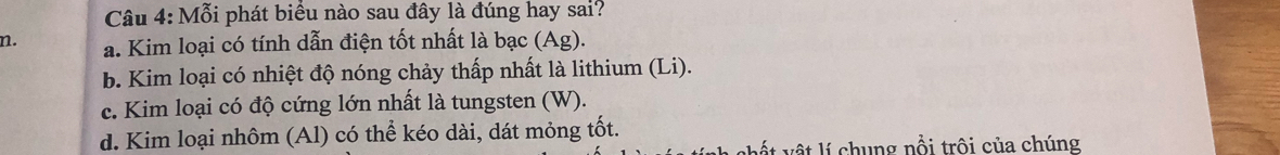 Mỗi phát biểu nào sau đây là đúng hay sai?
n. a. Kim loại có tính dẫn điện tốt nhất là bạc (Ag).
b. Kim loại có nhiệt độ nóng chảy thấp nhất là lithium (Li).
c. Kim loại có độ cứng lớn nhất là tungsten (W).
d. Kim loại nhôm (Al) có thể kéo dài, dát mỏng tốt.
v t v ật lí chung nổi trôi của chúng