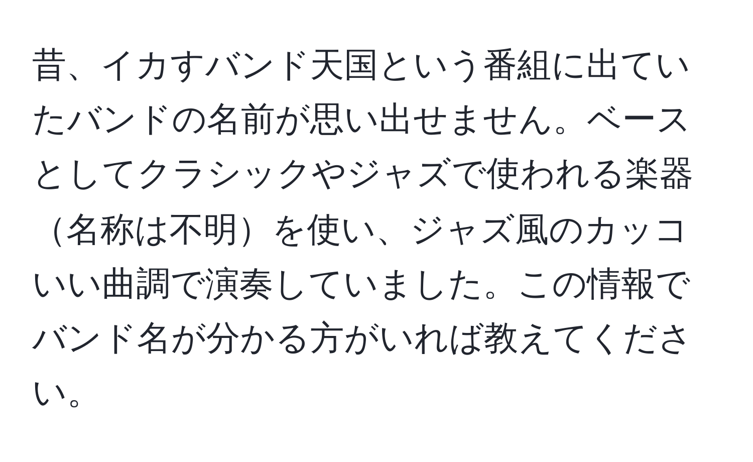 昔、イカすバンド天国という番組に出ていたバンドの名前が思い出せません。ベースとしてクラシックやジャズで使われる楽器名称は不明を使い、ジャズ風のカッコいい曲調で演奏していました。この情報でバンド名が分かる方がいれば教えてください。