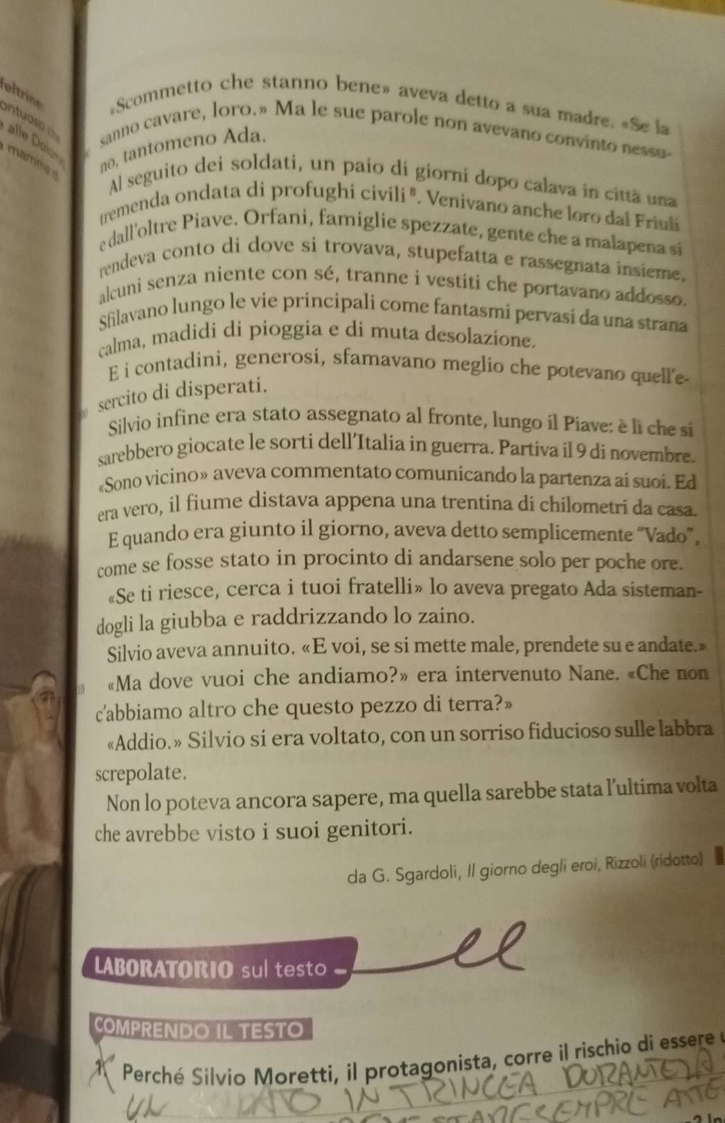 «Scommetto che stanno bene» aveva detto a sua madre. «Se la
eltrine ntuao alle Dol
sanno cavare, loro.» Ma le sue parole non avevano convinto nessu
amm no, tantomeno Ada.
Al seguito dei soldati, un paío di giorní dopo calava in citta una
tremenda ondata di profughi civili ª. Venivano anche loro dal Friuli
e dall'oltre Piave. Orfani, famiglie spezzate, gente che a malapena si
rendeva conto di dove si trovava, stupefatta e rassegnata insieme.
alcuni senza niente con sé, tranne i vestiti che portavano addosso.
Sfilavano lungo le vie principali come fantasmi pervasi da una strana
calma, madidi di pioggia e di muta desolazione.
E i contadini, generosi, sfamavano meglio che potevano quell'e
sercito di disperati.
Silvio infine era stato assegnato al fronte, lungo il Piave: è li che si
sarebbero giocate le sorti dell’Italia in guerra. Partiva il 9 di novembre.
«Sono vicino» aveva commentato comunicando la partenza ai suoi. Ed
era vero, il fiume distava appena una trentina di chilometri da casa.
E quando era giunto il giorno, aveva detto semplicemente “Vado”,
come se fosse stato in procinto di andarsene solo per poche ore.
«Se ti riesce, cerca i tuoi fratelli» lo aveva pregato Ada sisteman-
dogli la giubba e raddrizzando lo zaino.
Silvio aveva annuito. «E voi, se si mette male, prendete su e andate.»
«Ma dove vuoi che andiamo?» era intervenuto Nane. «Che non
c'abbiamo altro che questo pezzo di terra?»
«Addio.» Silvio si era voltato, con un sorriso fiducioso sulle labbra
screpolate.
Non lo poteva ancora sapere, ma quella sarebbe stata l’ultima volta
che avrebbe visto i suoi genitori.
da G. Sgardoli, Il giorno degli eroi, Rizzoli (ridotto)
LABORATORIO su testo
COMPRENDO IL TESTO
Perché Silvio Moretti, il protagonista, corre il rischio di essere  e