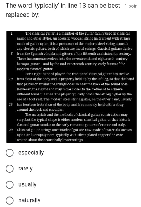 The word ‘typically’ in line 13 can be best 1 poin 
replaced by: 
1 The classical guitar is a member of the guitar family used in classical 
music and other styles. An acoustic wooden string instrument with strings 
made of gut or nylon, it is a precursor of the modern steel-string acoustic 
and electric guitars, both of which use metal strings. Classical guitars derive
5 from the Spanish vihuela and gittern of the fifteenth and sixteenth century. 
Those instruments evolved into the seventeenth and eighteenth-century 
baroque guitar—and by the mid-nineteenth century, early forms of the 
modern classical guitar. 
For a right-handed player, the traditional classical guitar has twelve
10 frets clear of the body and is properly held up by the left leg, so that the hand 
that plucks or strums the strings does so near the back of the sound hole. 
However, the right-hand may move closer to the fretboard to achieve 
different tonal qualities. The player typically holds the left leg higher by the 
use of a foot rest. The modern steel string guitar, on the other hand, usually
15 has fourteen frets clear of the body and is commonly held with a strap 
around the neck and shoulder. 
The materials and the methods of classical guitar construction may 
vary, but the typical shape is either modern classical guitar or that historic 
classical guitar similar to the early romantic guitars of France and Italy.
20 Classical guitar strings once made of gut are now made of materials such as 
nylon or fluoropolymers, typically with silver-plated copper fine wire 
wound about the acoustically lower strings. 
especially 
rarely 
usually 
naturally