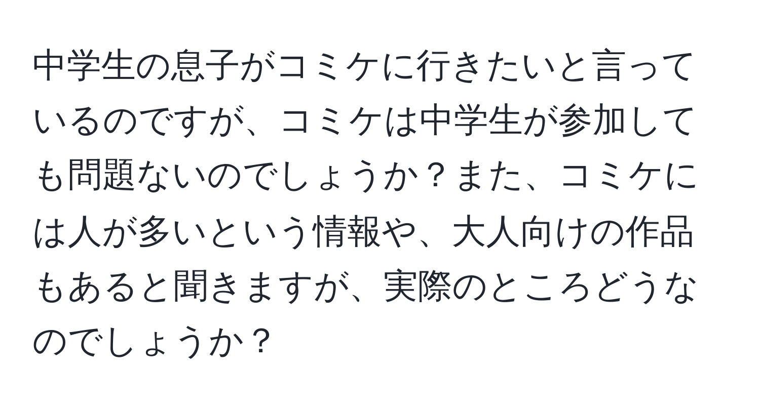 中学生の息子がコミケに行きたいと言っているのですが、コミケは中学生が参加しても問題ないのでしょうか？また、コミケには人が多いという情報や、大人向けの作品もあると聞きますが、実際のところどうなのでしょうか？