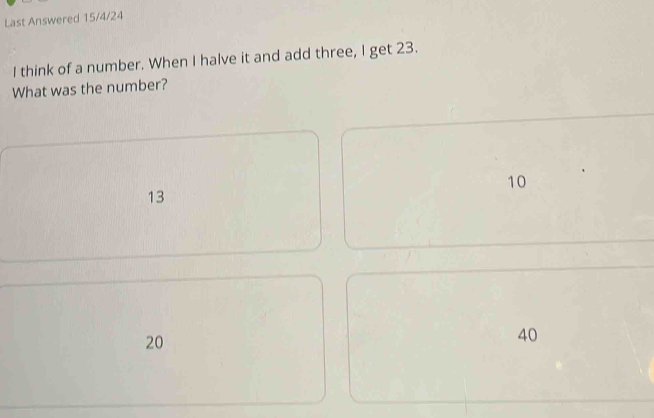 Last Answered 15/4 /24
I think of a number. When I halve it and add three, I get 23.
What was the number?
10
13
20
40