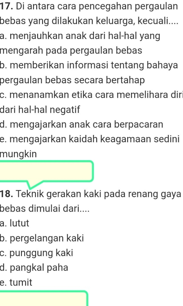 Di antara cara pencegahan pergaulan
bebas yang dilakukan keluarga, kecuali....
a. menjauhkan anak dari hal-hal yang
mengarah pada pergaulan bebas
b. memberikan informasi tentang bahaya
pergaulan bebas secara bertahap
c. menanamkan etika cara memelihara dir
dari hal-hal negatif
d. mengajarkan anak cara berpacaran
e. mengajarkan kaidah keagamaan sedini
mungkin
18. Teknik gerakan kaki pada renang gaya
bebas dimulai dari....
a. lutut
b. pergelangan kaki
c. punggung kaki
d. pangkal paha
e. tumit