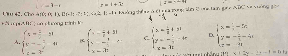 z=3-t
z=4+3t
z=3+4t
Câu 42. Cho A(0;0;1), B(-1;-2;0), C(2;1;-1). Đường thắng △ đi qua trọng tâm G của tam giác ABC và vuông góc
 1/3  - 1/3 
với mp(ABC) có phương trình là:
A. beginarrayl x= 1/3 -5t y=- 1/3 -4t z=3tendarray. B. beginarrayl x= 1/3 +5t y=- 1/3 -4t z=3tendarray. C. beginarrayl x= 1/3 +5t y=- 1/3 +4t z=3tendarray. D. beginarrayl x= 1/3 -5t y=- 1/3 -4t z=-3tendarray.
v ó c ới mặt phẳng (P) : _ x+2y-2z-1=0 là