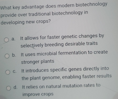 What key advantage does modern biotechnology
provide over traditional biotechnology in
developing new crops?
a. It allows for faster genetic changes by
selectively breeding desirable traits
b. It uses microbial fermentation to create
stronger plants
c. It introduces specific genes directly into
the plant genome, enabling faster results
d. It relies on natural mutation rates to
improve crops