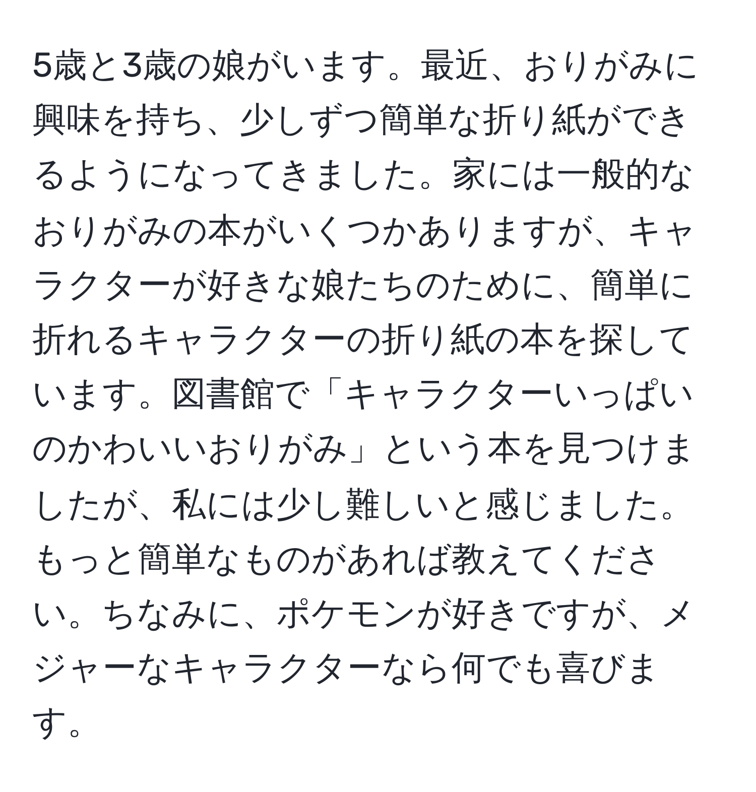 5歳と3歳の娘がいます。最近、おりがみに興味を持ち、少しずつ簡単な折り紙ができるようになってきました。家には一般的なおりがみの本がいくつかありますが、キャラクターが好きな娘たちのために、簡単に折れるキャラクターの折り紙の本を探しています。図書館で「キャラクターいっぱいのかわいいおりがみ」という本を見つけましたが、私には少し難しいと感じました。もっと簡単なものがあれば教えてください。ちなみに、ポケモンが好きですが、メジャーなキャラクターなら何でも喜びます。