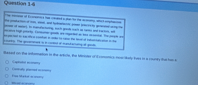 The minister of Economics has created a plan for the economy, which emphasizes
the production of iron, steel, and hydroelectric power (electricity generated using the
power of water). In manufacturing, such goods such as tanks and tractors, will
receive high priority. Consumer goods are regarded as less essential. The people are
expected to sacrifice comfort in order to raise the level of industrialization in the
country. The government is in control of manufacturing all goods.
Based on the information in the article, the Minister of Economics most likely lives in a country that has a:
Capitalist economy
Centrally planned economy
Free Market economy
Mixed economy