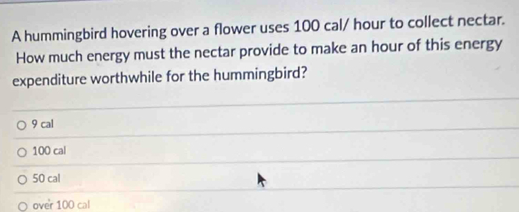 A hummingbird hovering over a flower uses 100 cal/ hour to collect nectar.
How much energy must the nectar provide to make an hour of this energy
expenditure worthwhile for the hummingbird?
9 cal
100 cal
50 cal
over 100 cal