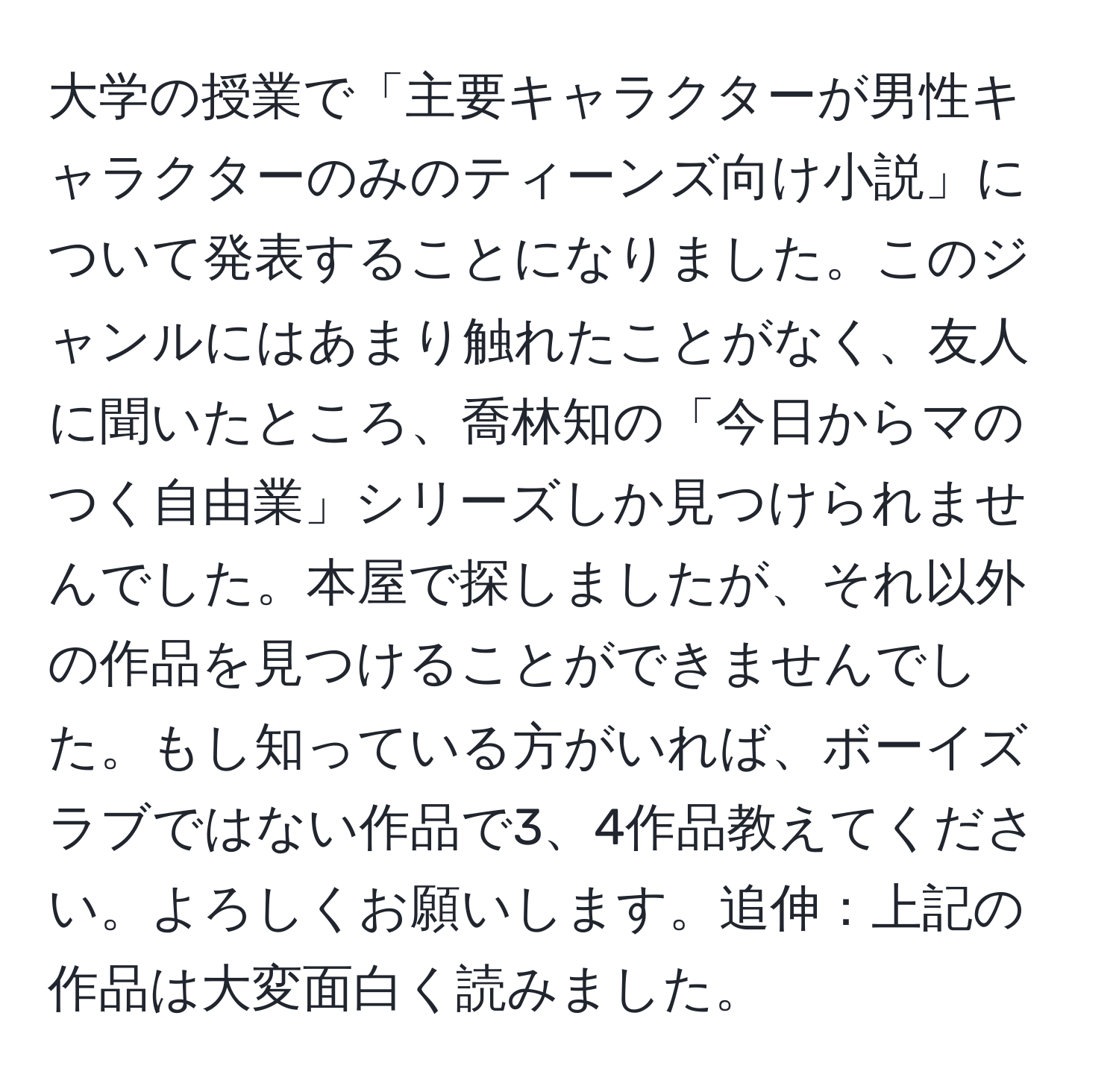 大学の授業で「主要キャラクターが男性キャラクターのみのティーンズ向け小説」について発表することになりました。このジャンルにはあまり触れたことがなく、友人に聞いたところ、喬林知の「今日からマのつく自由業」シリーズしか見つけられませんでした。本屋で探しましたが、それ以外の作品を見つけることができませんでした。もし知っている方がいれば、ボーイズラブではない作品で3、4作品教えてください。よろしくお願いします。追伸：上記の作品は大変面白く読みました。