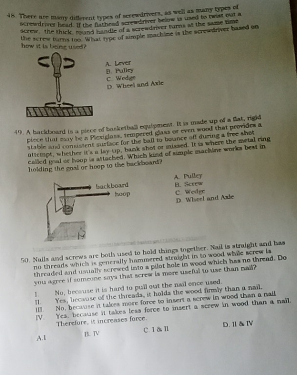 There are many different types of screwdrivers, as well as many types of
screwdriver head. If the flathead screwdriver below is used to twist out a
screw, the thick, round handle of a screwdriver turns at the same time
the screw turns too. What type of simple machine is the screwdriver based on
how it is being used?
A. Lever
B. Pulley
C Wedge
D. Wheel and Axle
49. A backboard is a piece of basketball equipment. It is made up of a flat, rigid
piece that may be a Plexiglass, tempered glass or even wood that provides a
stable and consistent surface for the ball to bounce off during a free shot
attempt, whether it's a lay-up, bank shot or missed. It is where the metal ring
called goal or hoop is attached. Which kind of simple machine works best in
holding the goal or hoop to the backboard?
A. Pulley
B. Screw
C. Wedge
D. Wheel and Axie
50. Nails and screws are both used to hold things together. Nail is straight and has
no threads which is generally hammered straight in to wood while screw is 
threaded and usually screwed into a pilot hole in wood which has no thread. Do
you agree if someone says that screw is more useful to use than nail?
I. No, because it is hard to pull out the nail once used.
I. Yes, because of the threads, it holds the wood firmly than a nail.
]II. No, because it takes more force to insert a screw in wood than a nail
IV. Yes, because it takes less force to insert a screw in wood than a nail.
Therefore, it increases force.
B. ⅣV C. Ⅰ&Ⅱ D.Ⅱ&Ⅳ
A. 1