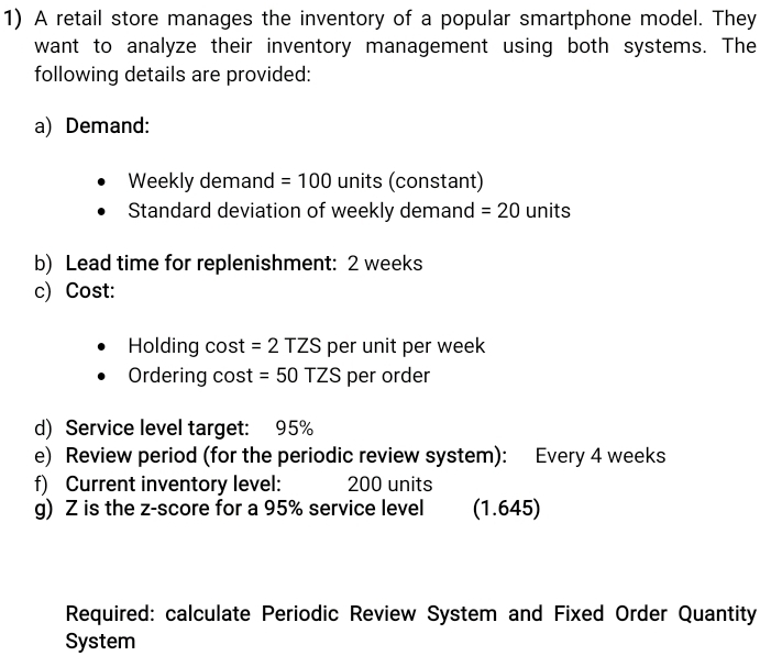 A retail store manages the inventory of a popular smartphone model. They 
want to analyze their inventory management using both systems. The 
following details are provided: 
a) Demand: 
Weekly demand =100 units (constant) 
Standard deviation of weekly demand =20 units 
b) Lead time for replenishment: 2 weeks
c) Cost: 
Holding cost =2TZS per unit per week
Ordering cost =50TZS per order 
d) Service level target: 95%
e) Review period (for the periodic review system): Every 4 weeks
f) Current inventory level: 200 units 
g) Z is the z-score for a 95% service level (1.645) 
Required: calculate Periodic Review System and Fixed Order Quantity 
System