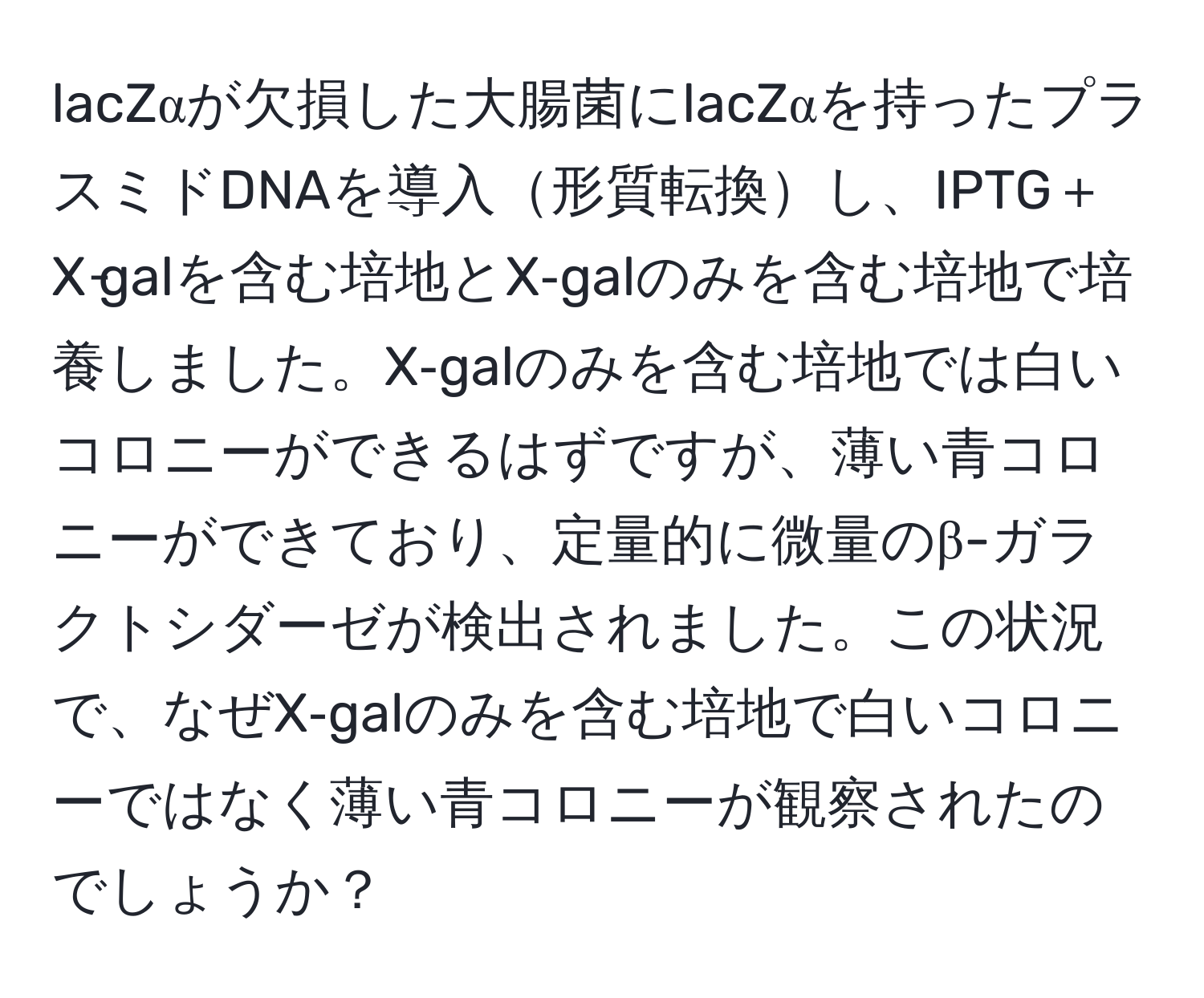 lacZαが欠損した大腸菌にlacZαを持ったプラスミドDNAを導入形質転換し、IPTG＋X‐galを含む培地とX‐galのみを含む培地で培養しました。X‐galのみを含む培地では白いコロニーができるはずですが、薄い青コロニーができており、定量的に微量のβ-ガラクトシダーゼが検出されました。この状況で、なぜX‐galのみを含む培地で白いコロニーではなく薄い青コロニーが観察されたのでしょうか？