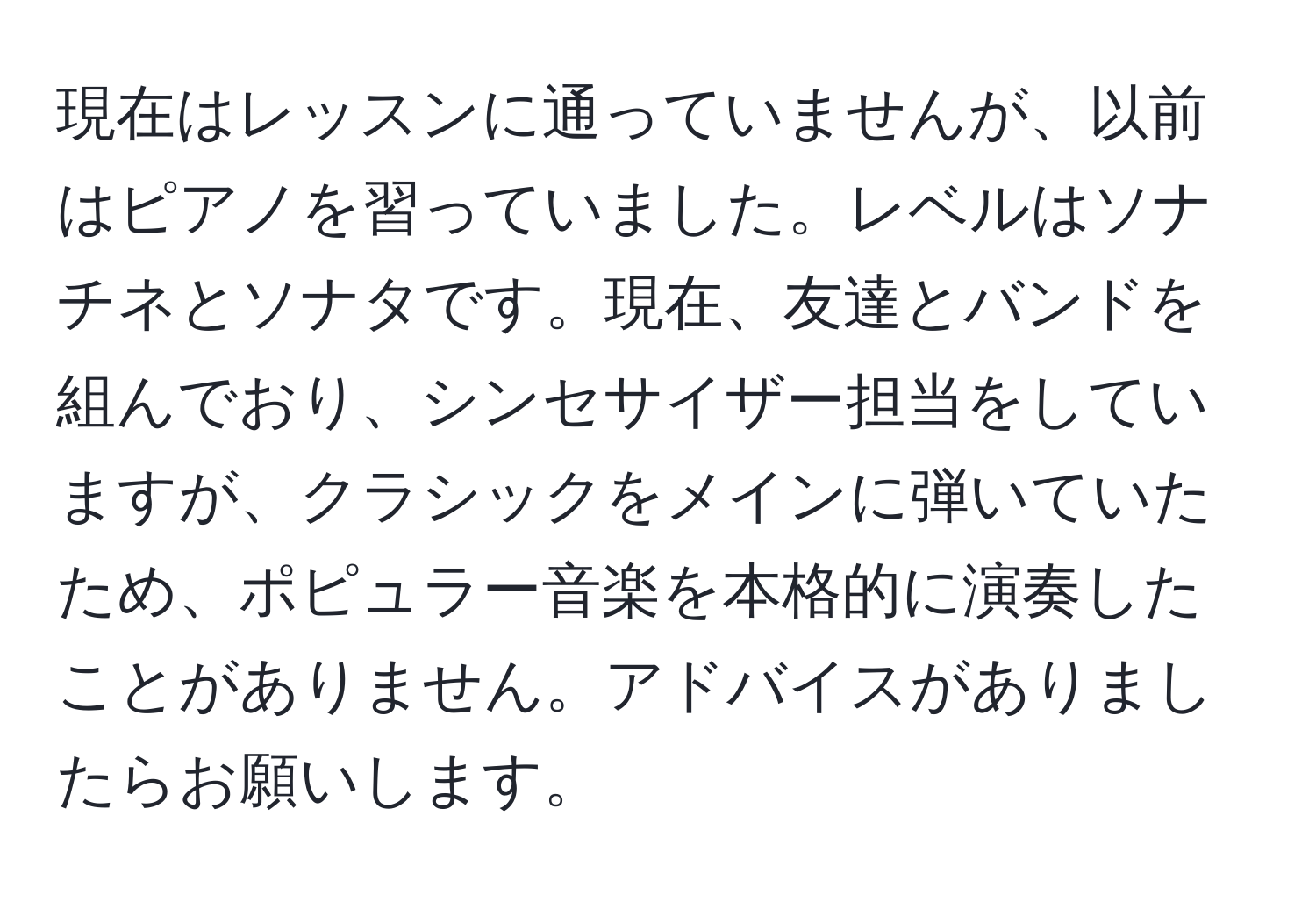 現在はレッスンに通っていませんが、以前はピアノを習っていました。レベルはソナチネとソナタです。現在、友達とバンドを組んでおり、シンセサイザー担当をしていますが、クラシックをメインに弾いていたため、ポピュラー音楽を本格的に演奏したことがありません。アドバイスがありましたらお願いします。