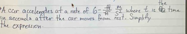 the 
A car acceleractes at a rate of 6- sqrt(4)/sqrt(t)  m/5^2  where t is time 
ln seconds after the car moves from rest. Simplify 
the expression: