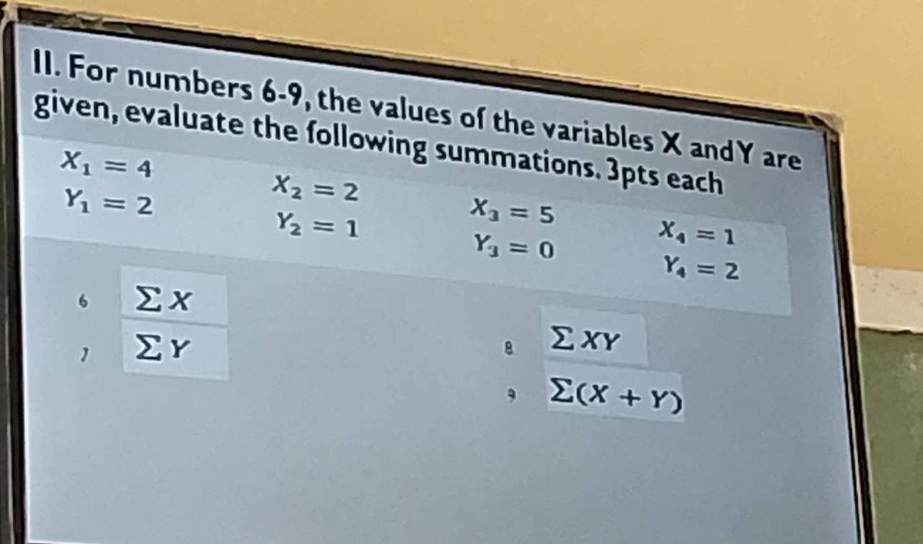 For numbers 6-9, the values of the variables X andY are 
given, evaluate the following summations. 3pts each
X_1=4
Y_1=2
X_2=2
Y_2=1
X_3=5
Y_3=0
X_4=1
Y_4=2
6 Σ x
1 ∑ r 8 Σ xY
, sumlimits (X+Y)