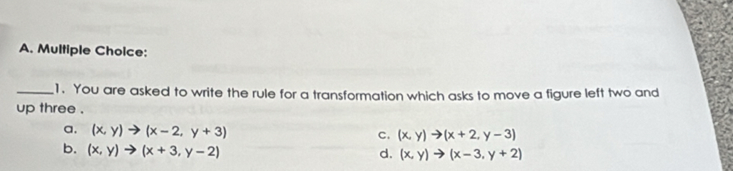 You are asked to write the rule for a transformation which asks to move a figure left two and
up three .
a. (x,y)to (x-2,y+3)
c. (x,y)to (x+2,y-3)
b. (x,y)to (x+3,y-2)
d. (x,y)to (x-3,y+2)