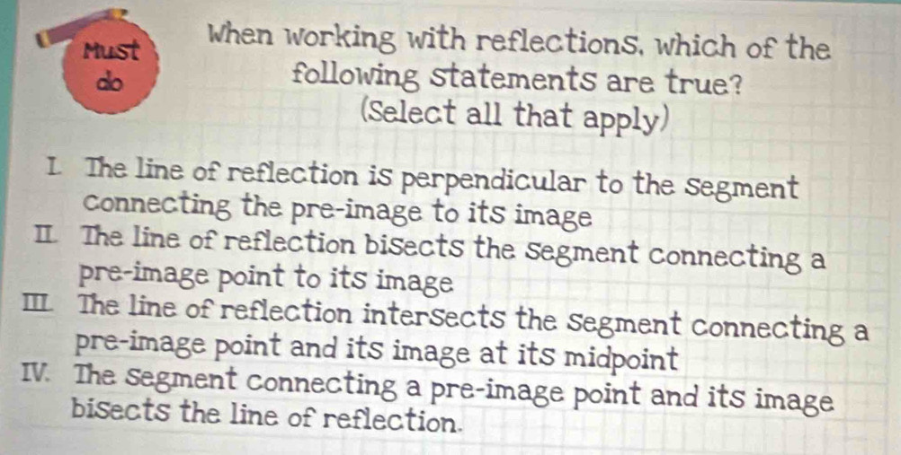 Must
When working with reflections, which of the
do following statements are true?
(Select all that apply)
I. The line of reflection is perpendicular to the segment
connecting the pre-image to its image
I. The line of reflection bisects the segment connecting a
pre-image point to its image
Ⅲ The line of reflection intersects the segment connecting a
pre-image point and its image at its midpoint
IV. The segment connecting a pre-image point and its image
bisects the line of reflection.