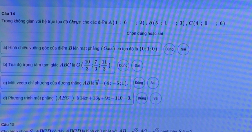 Trong không gian với hệ trục tọa độ Oェyz, cho các điểm A(1;6;2), B(5;1;3), C(4;0;6). 
Chọn đúng hoặc sai
a) Hình chiếu vuông góc của điểm B lên mặt phầng (Oxz) có tọa độ là (0;1;0). Đúng Sai
b) Tọa độ trọng tâm tam giác ABC là G ( 10/3 ; 7/3 ; 11/3 ). Đúng Sai
c) Một vectơ chỉ phương của đường thắng AB là vector u=(4;-5;1). Đúng Sai
d) Phương trình mặt phầng ( ABC ) là 14x+13y+9z-110=0. Đúng Sai
Câu 15
Cho hình chón S. A BCD có đáy A BCD là hình chữ nhật với 4R-sqrt(2)4C-sqrt(3) canh bôn S4-2