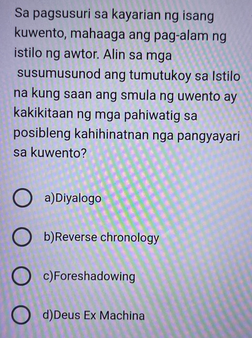 Sa pagsusuri sa kayarian ng isang
kuwento, mahaaga ang pag-alam ng
istilo ng awtor. Alin sa mga
susumusunod ang tumutukoy sa Istilo
na kung saan ang smula ng uwento ay
kakikitaan ng mga pahiwatig sa
posibleng kahihinatnan nga pangyayari
sa kuwento?
a)Diyalogo
b)Reverse chronology
c)Foreshadowing
d)Deus Ex Machina