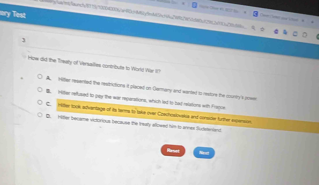 Haiter-Otver 4T, BEST Bls Cener ( Seleer your lituel
wery/lat/rt/launch/8119/100040006/aHR0cHM6ly9mM5hcHAuZWRtZW50dW0a129tf2a000c2d
Test
3
How did the Treaty of Versailles contribute to World War II?
A Hitter resented the restrictions it placed on Germany and wanted to restore the country's power.
B. Hitter refused to pay the war reparations, which led to bad relations with France.
C. Hitter took advantage of its terms to take over Czechoslovakia and consider further expansion.
D. Hitter became victorious because the treaty allowed him to annex Sudetenland.
Raset Next