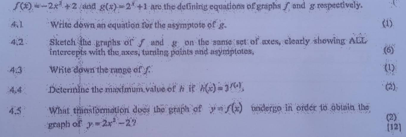 f(x)=-2x^3+2 and g(x)=2^x+1 are the defining equations of graphs / and g respectively. 
4 1 Write down an equation for the asymptote of g. 
(1). 
4 Sketch the graphs of and g on the same set of axes, clearly showing ALE 
intercepts with the axes, turning points and asymptotes, (6) 
4:3 Write down the range of f (1) 
44 Determine the maximum value of h if h(x)=3^(f(4)), 
(2) 
4.5 What transformation does the graph of y=f(x) undergo in order to obtain the 
graph of y=2x^2-22
(2) 
[12]