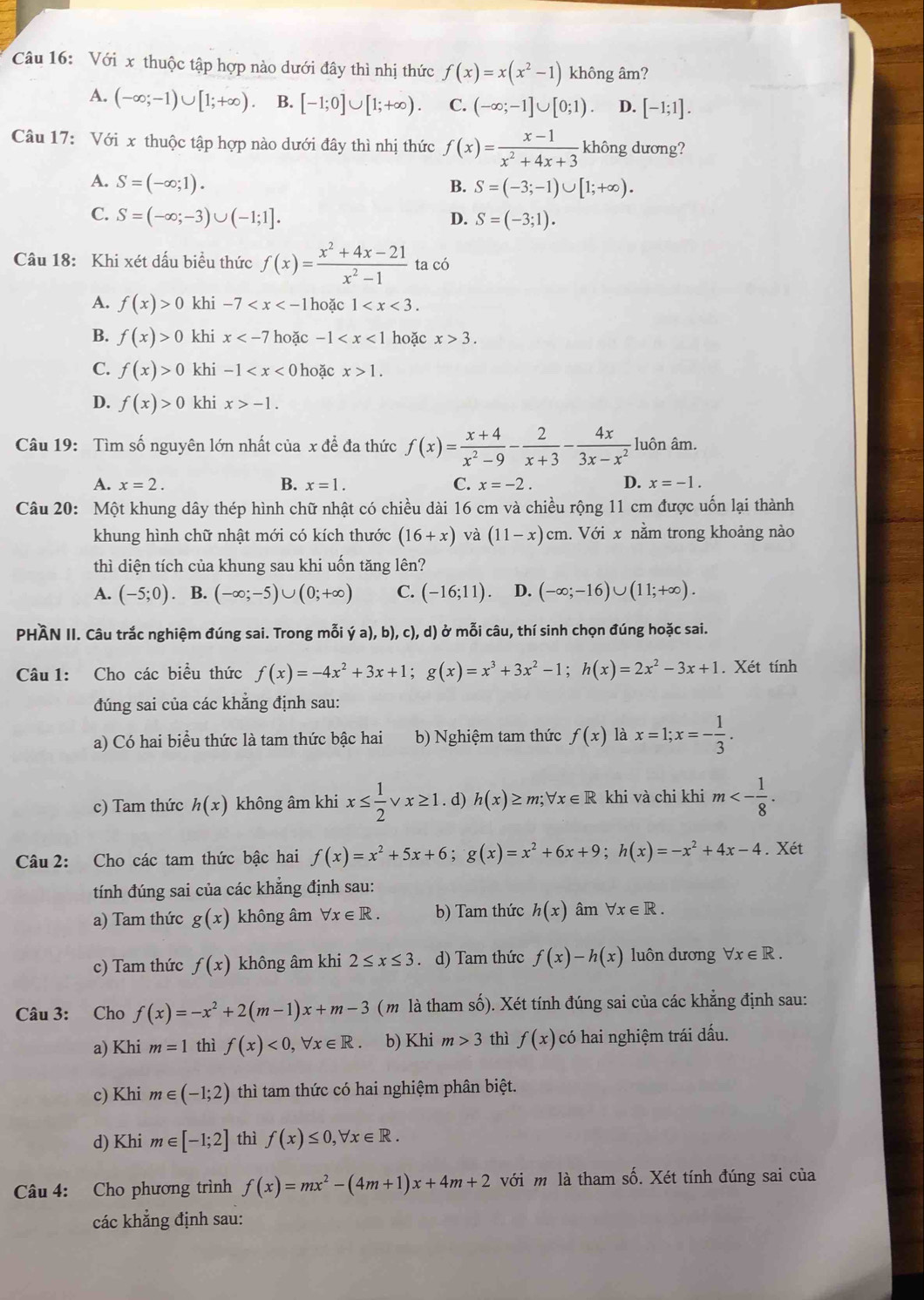 Với x thuộc tập hợp nào dưới đây thì nhị thức f(x)=x(x^2-1) không âm?
A. (-∈fty ;-1)∪ [1;+∈fty ). B. [-1;0]∪ [1;+∈fty ). C. (-∈fty ;-1]∪ [0;1). D. [-1;1].
Câu 17: Với x thuộc tập hợp nào dưới đây thì nhị thức f(x)= (x-1)/x^2+4x+3  không dương?
A. S=(-∈fty ;1).
B. S=(-3;-1)∪ [1;+∈fty ).
C. S=(-∈fty ;-3)∪ (-1;1].
D. S=(-3;1).
Câu 18: Khi xét dấu biều thức f(x)= (x^2+4x-21)/x^2-1  ta có
A. f(x)>0 khi -7 1 hoặc 1
B. f(x)>0 khi x hoặc -1 hoặc x>3.
C. f(x)>0 khi -1 hoặc x>1.
D. f(x)>0 khi x>-1.
Câu 19: Tìm số nguyên lớn nhất của x đề đa thức f(x)= (x+4)/x^2-9 - 2/x+3 - 4x/3x-x^2  luôn âm.
A. x=2. B. x=1. C. x=-2. D. x=-1.
Câu 20: Một khung dây thép hình chữ nhật có chiều dài 16 cm và chiều rộng 11 cm được uốn lại thành
khung hình chữ nhật mới có kích thước (16+x) và (11-x)cm h. Với x nằm trong khoảng nào
thì diện tích của khung sau khi uốn tăng lên?
A. (-5;0). B. (-∈fty ;-5)∪ (0;+∈fty ) C. (-16;11) D. (-∈fty ;-16)∪ (11;+∈fty ).
PHÀN II. Câu trắc nghiệm đúng sai. Trong mỗi ya),b),c),d) ở mỗi câu, thí sinh chọn đúng hoặc sai.
Câu 1: Cho các biểu thức f(x)=-4x^2+3x+1;g(x)=x^3+3x^2-1;h(x)=2x^2-3x+1. Xét tính
đúng sai của các khăng định sau:
a) Có hai biểu thức là tam thức bậc hai b) Nghiệm tam thức f(x) là x=1;x=- 1/3 .
c) Tam thức h(x) không âm khi x≤  1/2  x≥ 1. d) h(x)≥ m;forall x∈ R khi và chi khi m<- 1/8 .
Câu 2: Cho các tam thức bậc hai f(x)=x^2+5x+6;g(x)=x^2+6x+9;h(x)=-x^2+4x-4. Xét
tính đúng sai của các khẳng định sau:
a) Tam thức g(x) không âm forall x∈ R. b) Tam thức h(x) âm forall x∈ R.
c) Tam thức f(x) không âm khi 2≤ x≤ 3. d) Tam thức f(x)-h(x) luôn dương forall x∈ R.
Câu 3: Cho f(x)=-x^2+2(m-1)x+m-3 (m là tham số). Xét tính đúng sai của các khẳng định sau:
a) Khi m=1 thì f(x)<0,forall x∈ R b) Khi m>3 thì f(x) có hai nghiệm trái dấu.
c) Khi m∈ (-1;2) thì tam thức có hai nghiệm phân biệt.
d) Khi m∈ [-1;2] thì f(x)≤ 0,forall x∈ R.
Câu 4: Cho phương trình f(x)=mx^2-(4m+1)x+4m+2 với m là tham số. Xét tính đúng sai của
các khẳng định sau: