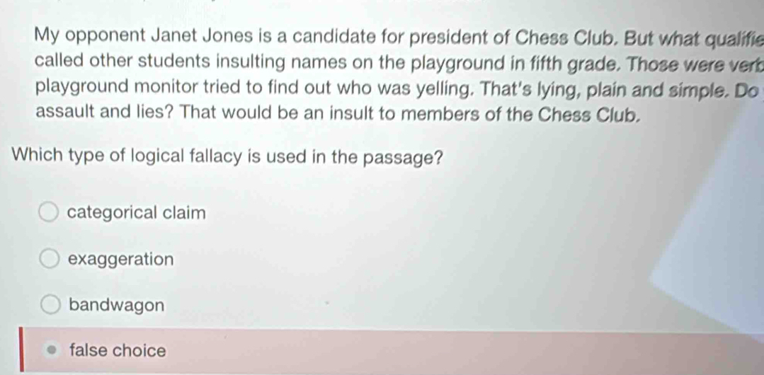 My opponent Janet Jones is a candidate for president of Chess Club. But what qualifie
called other students insulting names on the playground in fifth grade. Those were vert
playground monitor tried to find out who was yelling. That's lying, plain and simple. Do
assault and lies? That would be an insult to members of the Chess Club.
Which type of logical fallacy is used in the passage?
categorical claim
exaggeration
bandwagon
false choice