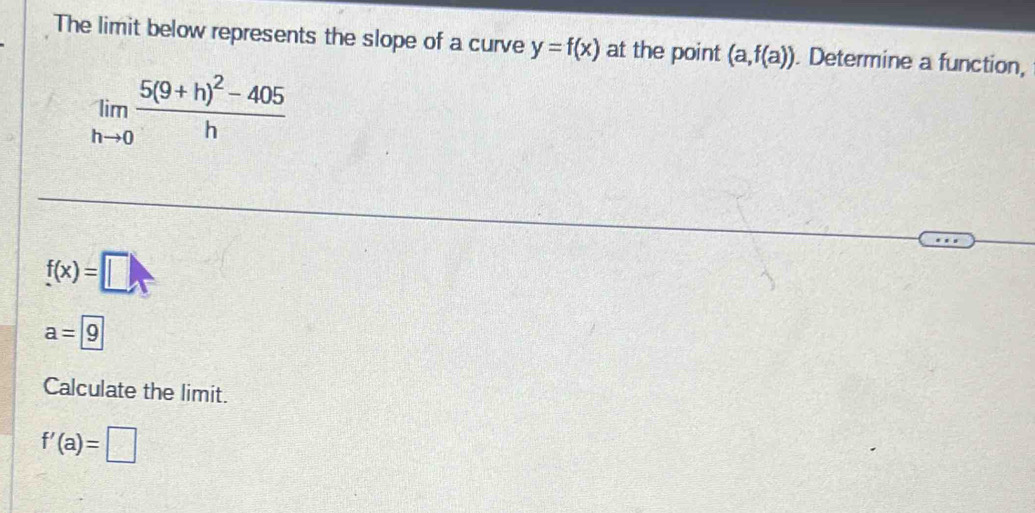 The limit below represents the slope of a curve y=f(x) at the point (a,f(a)) Determine a function,
limlimits _hto 0frac 5(9+h)^2-405h
f(x)=□
a=9
Calculate the limit.
f'(a)=□