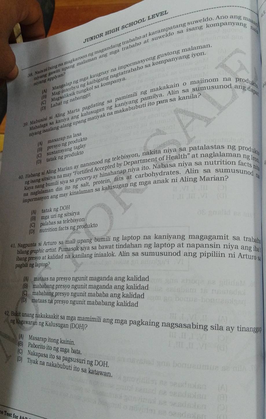 UNIOR HIGH SCHOOL LEVE
. Nais ni Ising na magkaroon ng magandang trabaho at karampatang suweldo. Ano ang maa
niyang gawin upang malaman ang mga trabaho at suweldo sa isang kompanyang na
) Mangalap ng mga kaugnay na impormasyong gustong malaman
Mag-interbyu ng kaibigang nagtatrabaho sa kompanyang iyon
nivang applyan?
C Magsaliksik tungkol sa kompanya
D) Lahat ng nabanggit
39. Mabusisi si Aling Marta pagdating sa pamimili ng makakain o maiinom na produk
Mahalaga sa kaniya ang kalusugan ng kaniyang pamilya. Alin sa sumusunod ang dap
niyang isaalang-alang upang matiyak na makabubuti ito para sa kanila .
(A) masarap na lasa
(B) presyo ng produkto
(C) sustansyang taglay
(D) tatak ng produkto
40. Habang si Aling Marian ay nanonood ng telebisyon, nakita niya sa patalastas ng produk
ng isang sitsirya na may “Fortified Accepted by Department of Health” at naglalaman ng lrom
Kava nang bumili siya sa grocery ay hinahanap niya ito. Nabasa niya sa nutrition facts nit
na naglalaman din ito ng salt, protein, fats at carbohydrates. Alin sa sumusunod na
impormasyon ang may kinalaman sa kalusugan ng mga anak ni Aling Marian?
(A) tatak ng DOH
(B) mga uri ng sitsirya
(C) palabas sa telebisyon
(D) nutrition facts ng produkto
41. Nagpunta si Arturo sa mall upang bumili ng laptop na kaniyang magagamit sa trabah
bilang graphic artist. Pumasok siya sa bawat tindahan ng laptop at napansin niya ang ibat
ibang presyo at kalidad na kanilang iniaalok. Alin sa sumusunod ang pipiliin ni Arturo sa
pagbili ng laptop?
(A) mataas na presyo ngunit maganda ang kalidad
(B) mababang presyo ngunit maganda ang kalidad
(C) mababang presyo ngunit mababa ang kalidad
(D) mataas na presyo ngunit mababang kalidad
42. Bakit unang nakakaakit sa mga mamimili ang mga pagkaing nagsasabing sila ay tinanggap
ng Kagawaran ng Kalusugan (DOH)?
(A) Masarap itong kainin.
(B) Paborito ito ng mga bata.
(C) Nakapasa ito sa pagsusuri ng DOH.
(D) Tiyak na nakabubuti ito sa katawan.
ce  est