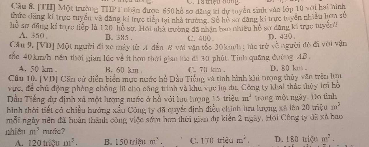 18 triệu dong.
Câu 8. [TH] Một trường THPT nhận được 650 hồ sơ đăng kí dự tuyển sinh vào lớp 10 với hai hình
thức đăng kí trực tuyến và đăng kí trực tiếp tại nhà trường. Số hồ sơ đăng kí trực tuyến nhiều hơn số
hồ sơ đăng kí trực tiếp là 120 hồ sơ. Hỏi nhà trường đã nhận bao nhiêu hồ sơ đăng kí trực tuyến?
A. 350. B. 385. C. 400. D. 430.
Câu 9. [VD] Một người đi xe máy từ A đến B với vận tốc 30km/h; lúc trở về người đó đi với vận
tốc 40km/h nên thời gian lúc về ít hơn thời gian lúc đi 30 phút. Tính quãng đường AB.
A. 50 km. B. 60 km. C. 70 km. D. 80 km.
Câu 10. [VD] Căn cứ diễn biến mực nước hồ Dầu Tiếng và tình hình khí tượng thủy văn trên lưu
vực, để chủ động phòng chống lũ cho công trình và khu vực hạ du, Công ty khai thác thủy lợi hồ
Dầu Tiếng dự định xả một lượng nước ở hồ với lưu lượng 15 triệu m^3 trong một ngày. Do tình
hình thời tiết có chiều hướng xấu Công ty đã quyết định điều chỉnh lưu lượng xả lên 20 triệu m^3
mỗi ngày nên đã hoàn thành công việc sớm hơn thời gian dự kiến 2 ngày. Hỏi Công ty đã xả bao
nhiêu m^3 nước?
A. 12 20 triệu m^3. B. 150 triệu m^3. C. 170 triệu m^3. D. 180 triệu m^3.