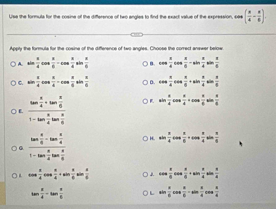 Use the formula for the cosine of the difference of two angles to find the exact value of the expression, cos ( π /4 - π /6 ). 
Apply the formula for the cosine of the difference of two angles. Choose the correct answer below.
A. sin  π /4 cos  π /6 -cos  π /4 sin  π /6  cos  π /4 cos  π /6 -sin  π /4 sin  π /6 
B.
C. sin  π /4 cos  π /4 -cos  π /6 sin  π /6  cos  π /4 cos  π /6 +sin  π /4 sin  π /6 
D.
E. frac tan  π /4 +tan  π /6 1-tan  π /4 tan  π /6 
F. sin  π /4 cos  π /4 +cos  π /6 sin  π /6 
G. frac tan  π /6 -tan  π /4 1-tan  π /4 tan  π /6 
H. sin  π /4 cos  π /6 +cos  π /4 sin  π /6 
1. cos  π /4 cos  π /4 +sin  π /6 sin  π /6  cos  π /6 cos  π /6 +sin  π /4 sin  π /4 
J.
tan  π /4 -tan  π /6 
L. sin  π /6 cos  π /6 -sin  π /4 cos  π /4 