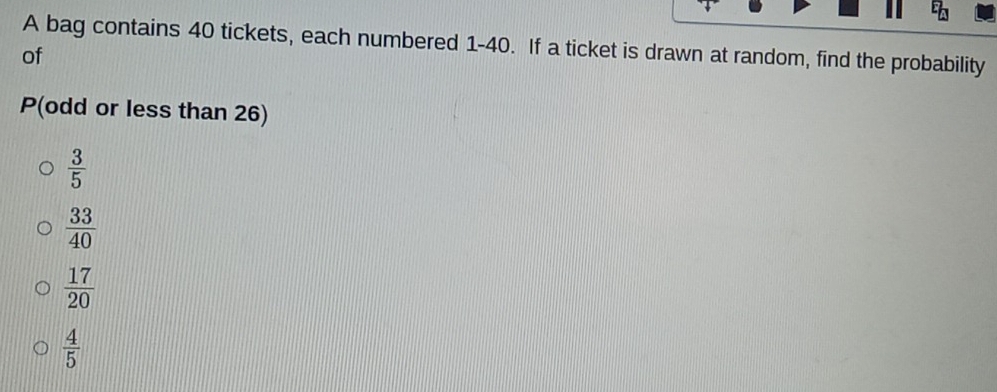 A bag contains 40 tickets, each numbered 1-40. If a ticket is drawn at random, find the probability
of
P (odd or less than 26)
 3/5 
 33/40 
 17/20 
 4/5 