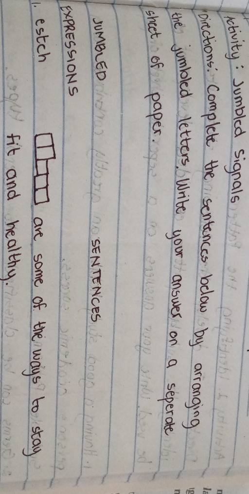 activity: Jumbled signals 
pirctions: Complete the sentences below by arranging 
the jumbled letters, Write your answer on a seperate 
sheet of paper. 
JumBLED 
SENTENCeS 
ExPRESSIONS 
1. estch 
are some of the ways to stay 
fit and healthy.