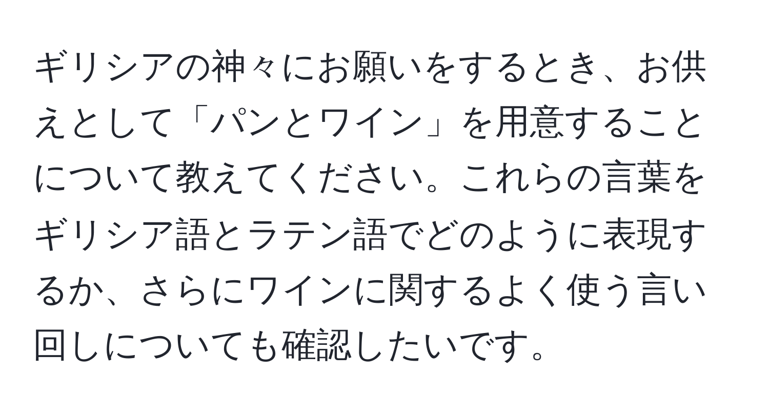 ギリシアの神々にお願いをするとき、お供えとして「パンとワイン」を用意することについて教えてください。これらの言葉をギリシア語とラテン語でどのように表現するか、さらにワインに関するよく使う言い回しについても確認したいです。