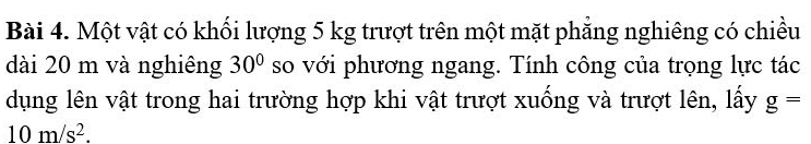 Một vật có khối lượng 5 kg trượt trên một mặt phẳng nghiêng có chiều 
dài 20 m và nghiêng 30° so với phương ngang. Tính công của trọng lực tác 
dụng lên vật trong hai trường hợp khi vật trượt xuống và trượt lên, lấy g=
10m/s^2.