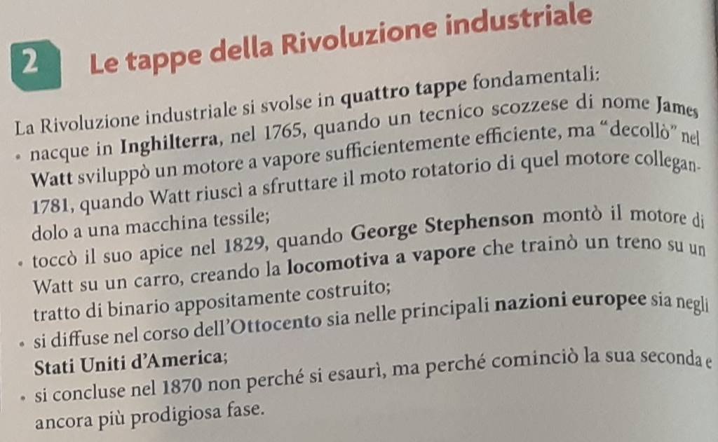 Le tappe della Rivoluzione industriale
La Rivoluzione industriale si svolse in quattro tappe fondamentali;
nacque in Inghilterra, nel 1765, quando un tecnico scozzese di nome James
Watt sviluppò un motore a vapore sufficientemente efficiente, ma “decollò” ne
1781, quando Watt riuscì a sfruttare il moto rotatorio di quel motore collegan-
dolo a una macchina tessile;
toccò il suo apice nel 1829, quando George Stephenson montò il motore di
Watt su un carro, creando la locomotiva a vapore che trainò un treno su un
tratto di binario appositamente costruito;
si diffuse nel corso dell’Ottocento sia nelle principali nazioni europee sia negli
Stati Uniti d’America;
si concluse nel 1870 non perché si esaurì, ma perché cominciò la sua seconda el
ancora più prodigiosa fase.