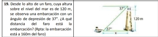 Desde lo alto de un faro, cuya altura
sobre el nivel del mar es de 120 m,
se observa una embarcación con un
ángulo de depresión de 37''.  ¿A qué
distancia del faro está la
embarcación? (Rpta: la embarcación 
está a 160m del faro)