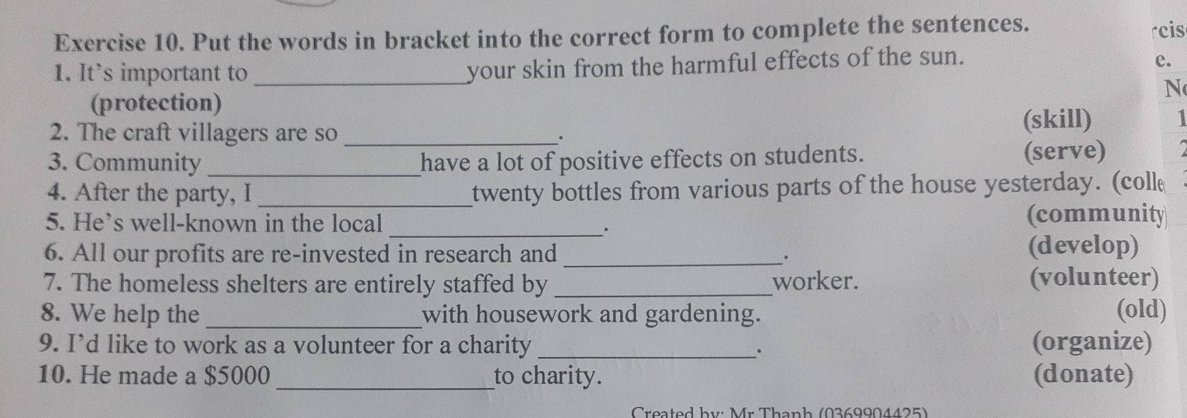 Put the words in bracket into the correct form to complete the sentences. 
rcis 
your skin from the harmful effects of the sun. 
e. 
1. It's important to _N 
(protection) 
2. The craft villagers are so _(skill) I 
. 
3. Community _have a lot of positive effects on students. (serve) 
4. After the party, I_ 
twenty bottles from various parts of the house yesterday. (coll 
5. He’s well-known in the local (community 
_. 
6. All our profits are re-invested in research and _. (develop) 
7. The homeless shelters are entirely staffed by _worker. (volunteer) 
8. We help the _with housework and gardening. (old) 
9. I’d like to work as a volunteer for a charity _(organize) 
. 
10. He made a $5000 _to charity. (donate) 
* Created by: Mr Thanh (0369904425)