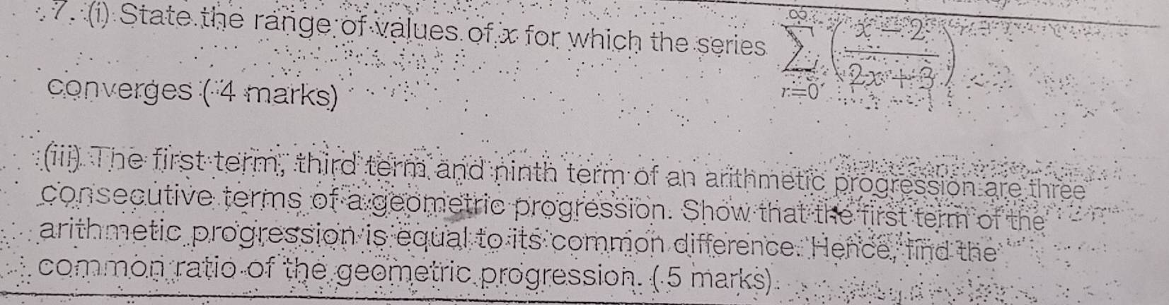 State the range of values of x for which the series sumlimits _(r=0)^(∈fty)( (x-2)/2x+3 )^r
converges ( 4 marks) 
(iii). The first term, third term and ninth term of an arithmetic progression are three 
consecutive terms of a geometric progression. Show that the first term of the 
arithmetic progression is equal to its common difference. Hence, find the 
common ratio of the geometric progression. ( 5 marks).