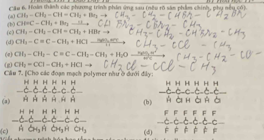 Hoàn thành các phương trình phản ứng sau (nêu rõ sản phẩm chính, phụ nếu có).
(a) CH_3-CH_2-CH=CH_2+Br_2to
(b) CHequiv C-CH_3+Br_2-
(c) CH_3-CH_2-CH=CH_2+HBr
(d) CH_3-Cequiv C-CH_3+HClxrightarrow H_8SO_4.60°C
(e) CH_3-CH_2-Cequiv C-CH_2-CH_3+H_2O-frac H_6SO_4m^260°C
(g) CH_2=CCI-CH_3+HCl
Câu 7. [Cho các đoạn mạch polymer như ở dưới đây:
H H H H H H H H H H H H
-c-C-C-C-c-6_  -d-d-c-d-c-c-d. I
(a) H H H H H H H ài h ài h ài
(b)
beginarrayr HH -C-C-endarray
__ beginarrayr HHHHHH -C-C-C-C-C-C-C- HCH_3 HCH_3HCH_3HCH_3endarray _
F F F F F F
-c-c 6 -6 -6 -6 -c
(c) (d) FF : F F F F
ế t nhugng trình hóa h ọ n